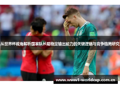 从世界杯视角解析国家队长期稳定输出能力的关键逻辑与竞争格局研究